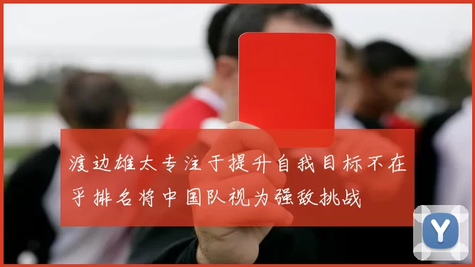 渡边雄太专注于提升自我目标不在乎排名将中国队视为强敌挑战