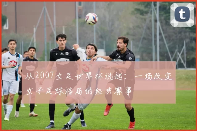 从2007女足世界杯说起：一场改变女子足球格局的经典赛事