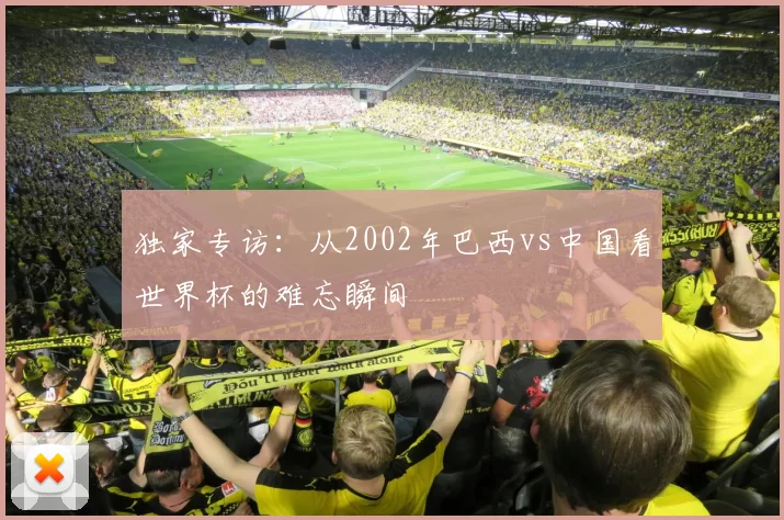 独家专访：从2002年巴西vs中国看世界杯的难忘瞬间