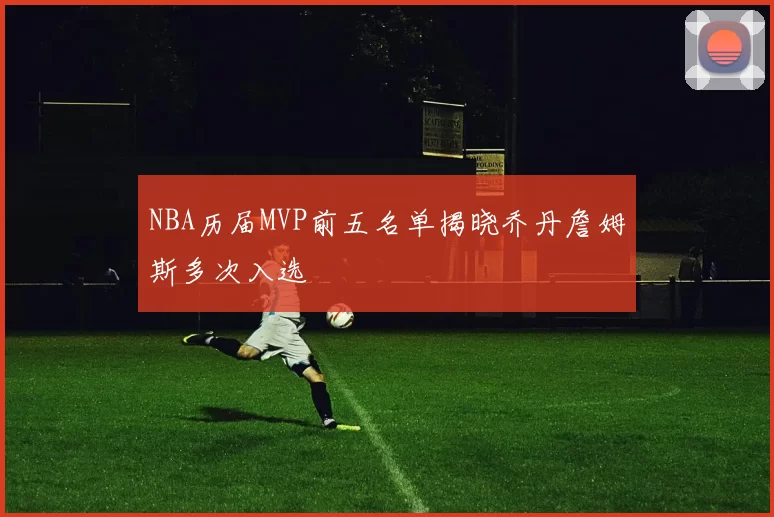NBA历届MVP前五名单揭晓乔丹詹姆斯多次入选