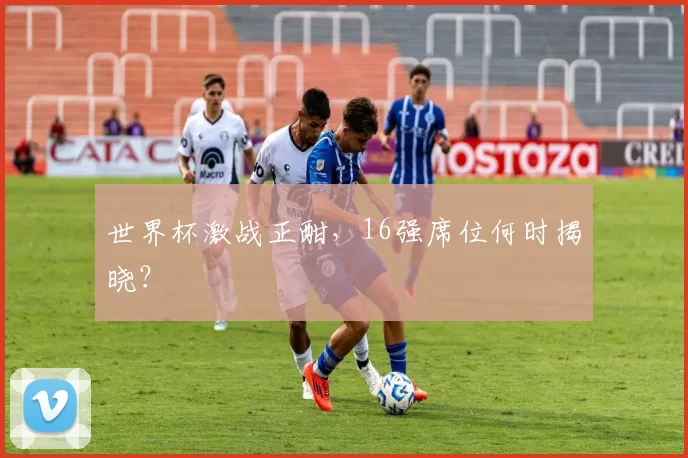 世界杯激战正酣，16强席位何时揭晓？
