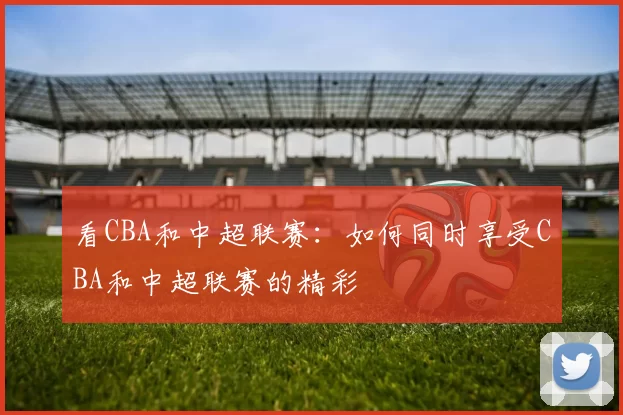 看CBA和中超联赛：如何同时享受CBA和中超联赛的精彩