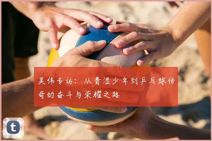 吴伟专访：从青涩少年到乒乓球传奇的奋斗与荣耀之路