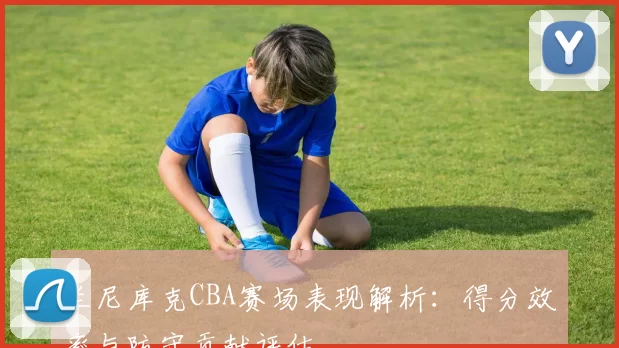 兰尼库克CBA赛场表现解析：得分效率与防守贡献评估