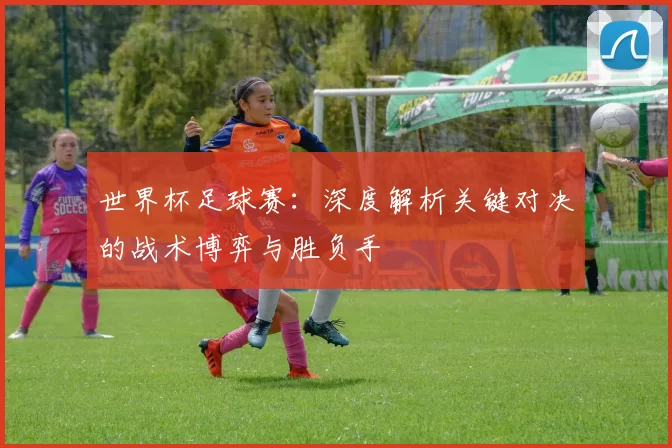 世界杯足球赛:深度解析关键对决的战术博弈与胜负手