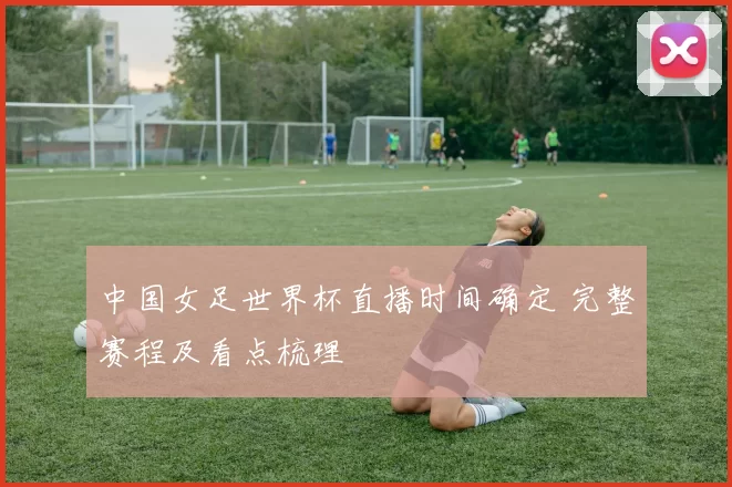 中国女足世界杯直播时间确定 完整赛程及看点梳理