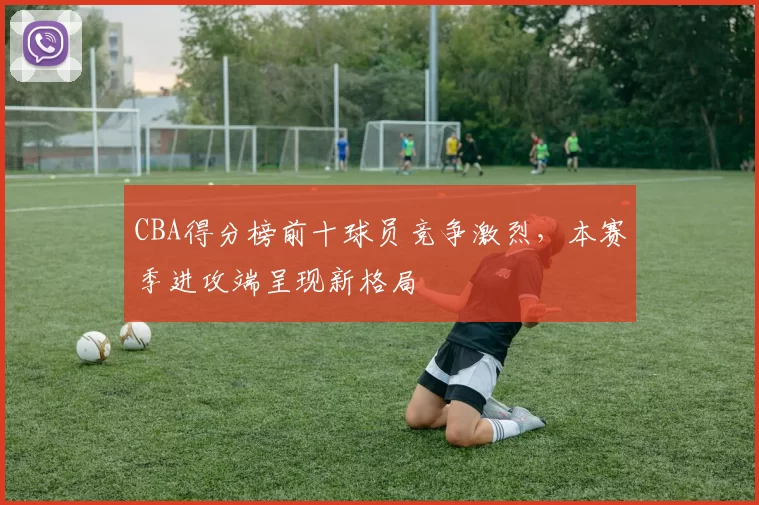 CBA得分榜前十球员竞争激烈,本赛季进攻端呈现新格局