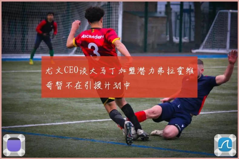 尤文CEO谈大马丁加盟潜力弗拉霍维奇暂不在引援计划中