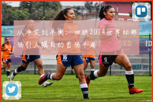 从冲突到平衡：回顾2014世界杯那场引人瞩目的首场平局