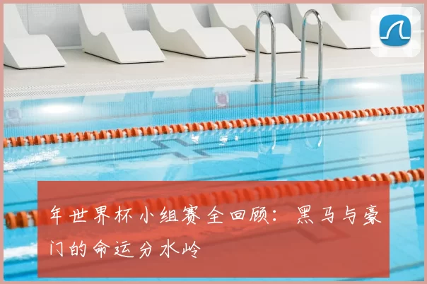 年世界杯小组赛全回顾：黑马与豪门的命运分水岭