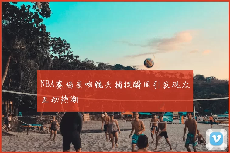 NBA赛场亲吻镜头捕捉瞬间引发观众互动热潮