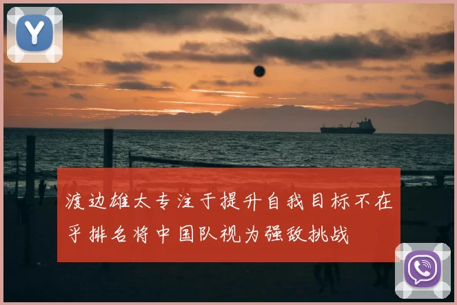 渡边雄太专注于提升自我目标不在乎排名将中国队视为强敌挑战