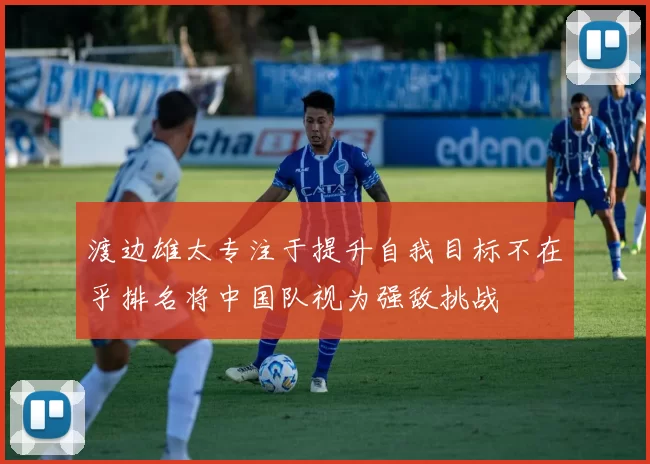 渡边雄太专注于提升自我目标不在乎排名将中国队视为强敌挑战