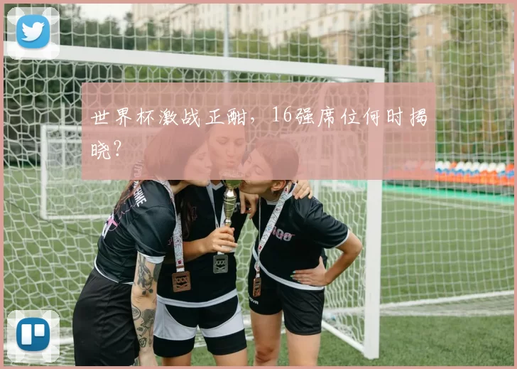 世界杯激战正酣，16强席位何时揭晓？