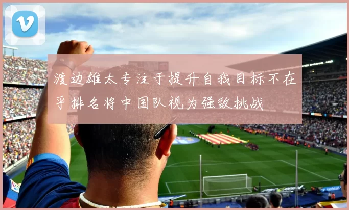 渡边雄太专注于提升自我目标不在乎排名将中国队视为强敌挑战