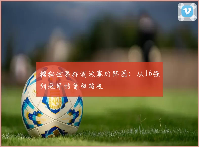 揭秘世界杯淘汰赛对阵图：从16强到冠军的晋级路径