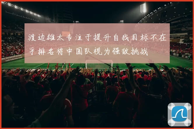 渡边雄太专注于提升自我目标不在乎排名将中国队视为强敌挑战