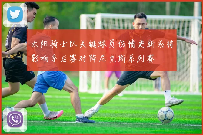 太阳骑士队关键球员伤情更新或将影响季后赛对阵尼克斯系列赛