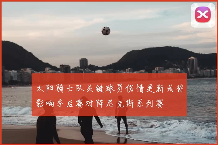 太阳骑士队关键球员伤情更新或将影响季后赛对阵尼克斯系列赛