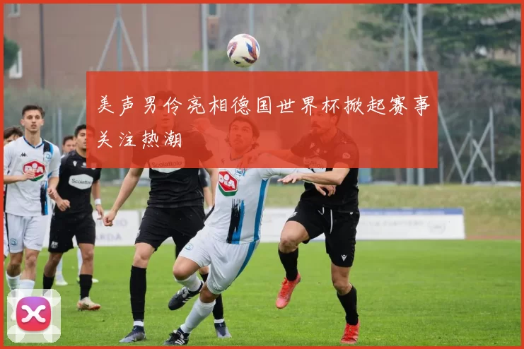 美声男伶亮相德国世界杯掀起赛事关注热潮