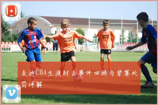 麦迪CBA生涯肘击事件回顾与禁赛处罚详解