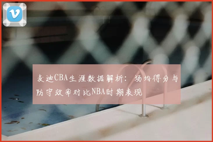 麦迪CBA生涯数据解析：场均得分与防守效率对比NBA时期表现
