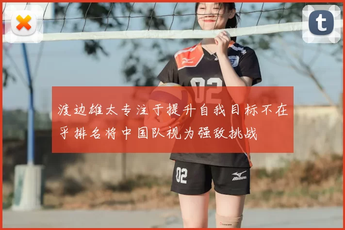 渡边雄太专注于提升自我目标不在乎排名将中国队视为强敌挑战