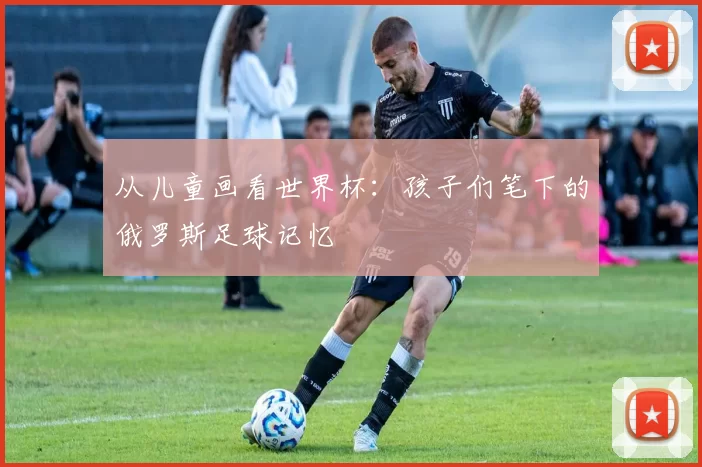 从儿童画看世界杯:孩子们笔下的俄罗斯足球记忆