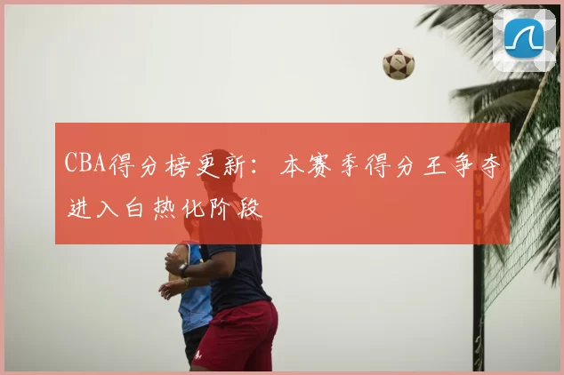 CBA得分榜更新:本赛季得分王争夺进入白热化阶段