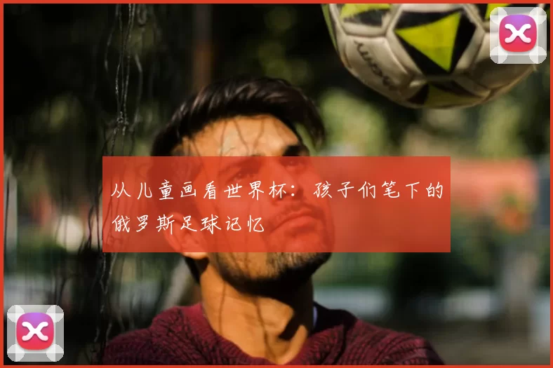 从儿童画看世界杯:孩子们笔下的俄罗斯足球记忆