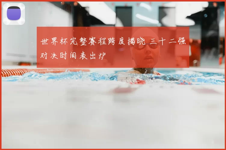 世界杯完整赛程跨度揭晓 三十二强对决时间表出炉
