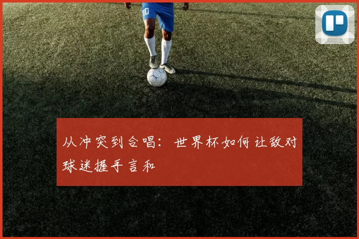从冲突到合唱:世界杯如何让敌对球迷握手言和