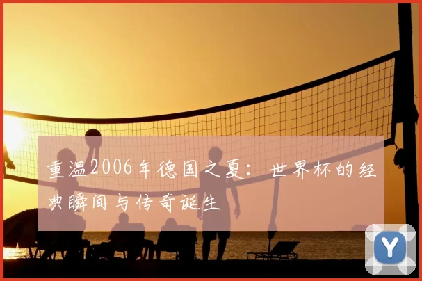 重温2006年德国之夏：世界杯的经典瞬间与传奇诞生