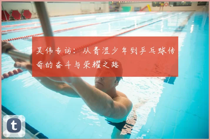 吴伟专访：从青涩少年到乒乓球传奇的奋斗与荣耀之路