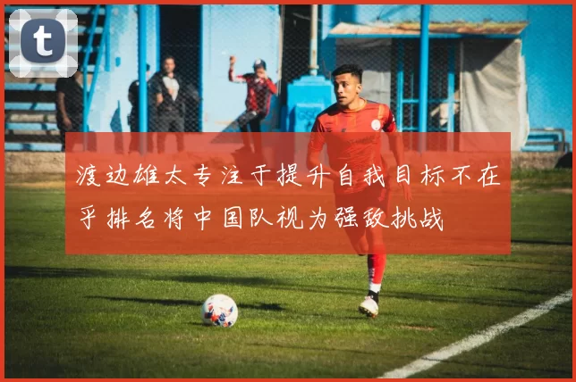渡边雄太专注于提升自我目标不在乎排名将中国队视为强敌挑战