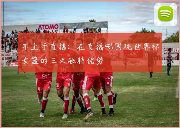 不止于直播:在直播吧围观世界杯女篮的三大独特优势