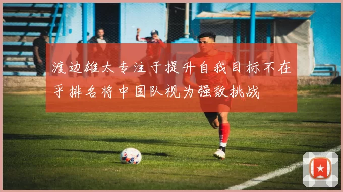 渡边雄太专注于提升自我目标不在乎排名将中国队视为强敌挑战