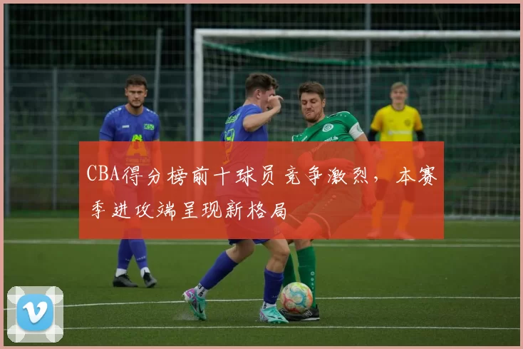 CBA得分榜前十球员竞争激烈，本赛季进攻端呈现新格局