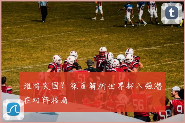 谁将突围？深度解析世界杯八强潜在对阵格局