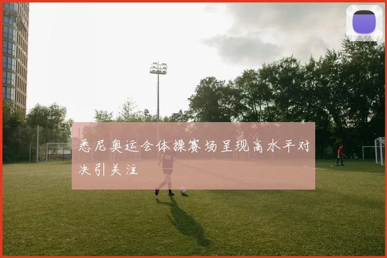 悉尼奥运会体操赛场呈现高水平对决引关注