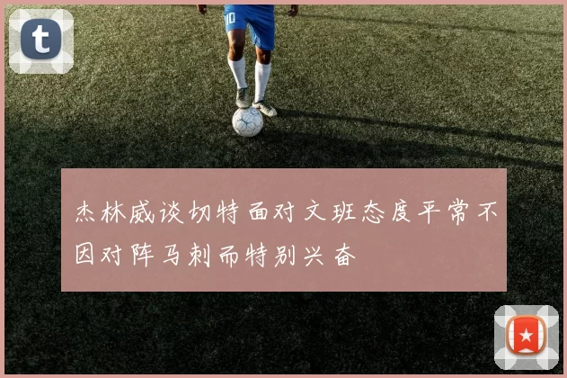 杰林威谈切特面对文班态度平常不因对阵马刺而特别兴奋