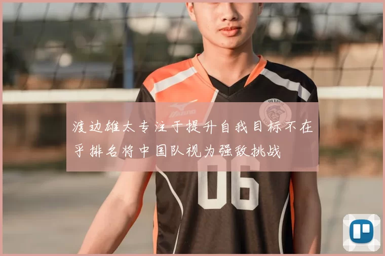 渡边雄太专注于提升自我目标不在乎排名将中国队视为强敌挑战
