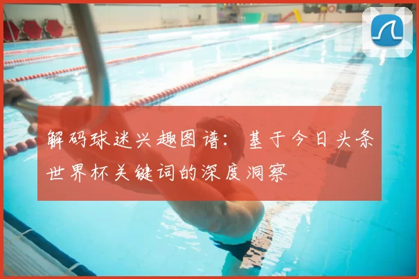 解码球迷兴趣图谱:基于今日头条世界杯关键词的深度洞察