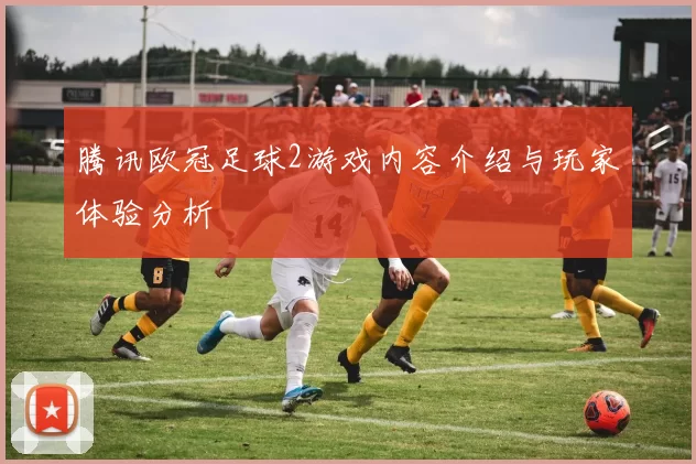 腾讯欧冠足球2游戏内容介绍与玩家体验分析