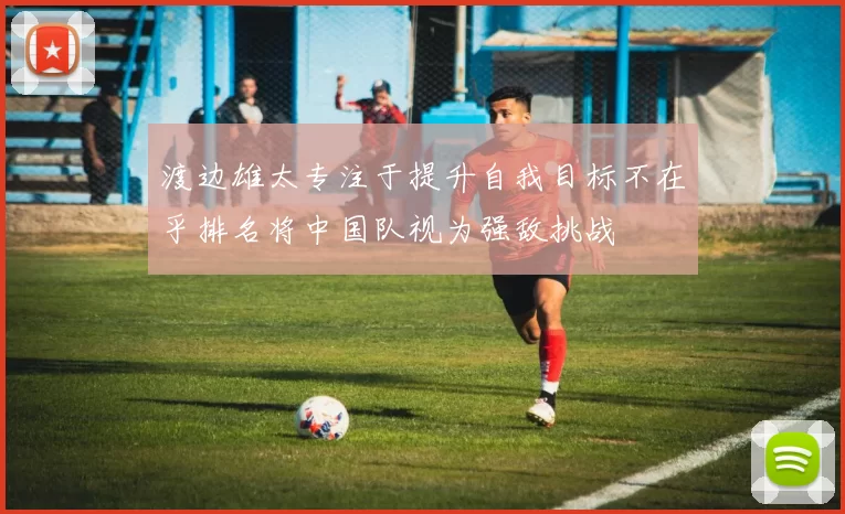 渡边雄太专注于提升自我目标不在乎排名将中国队视为强敌挑战
