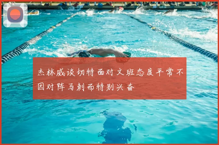 杰林威谈切特面对文班态度平常不因对阵马刺而特别兴奋