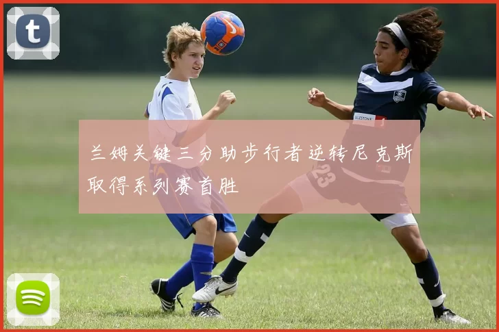 兰姆关键三分助步行者逆转尼克斯取得系列赛首胜
