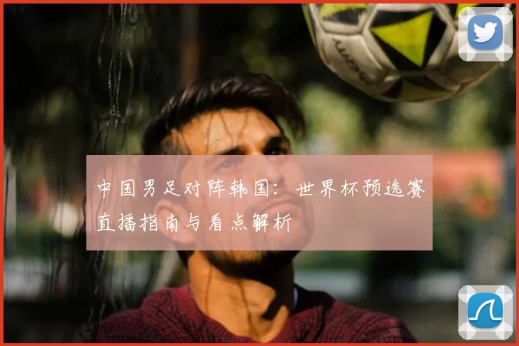 中国男足对阵韩国：世界杯预选赛直播指南与看点解析