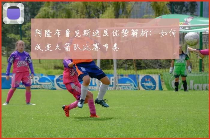 阿隆布鲁克斯速度优势解析：如何改变火箭队比赛节奏