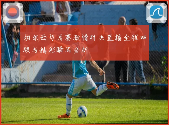 切尔西与马赛激情对决直播全程回顾与精彩瞬间分析